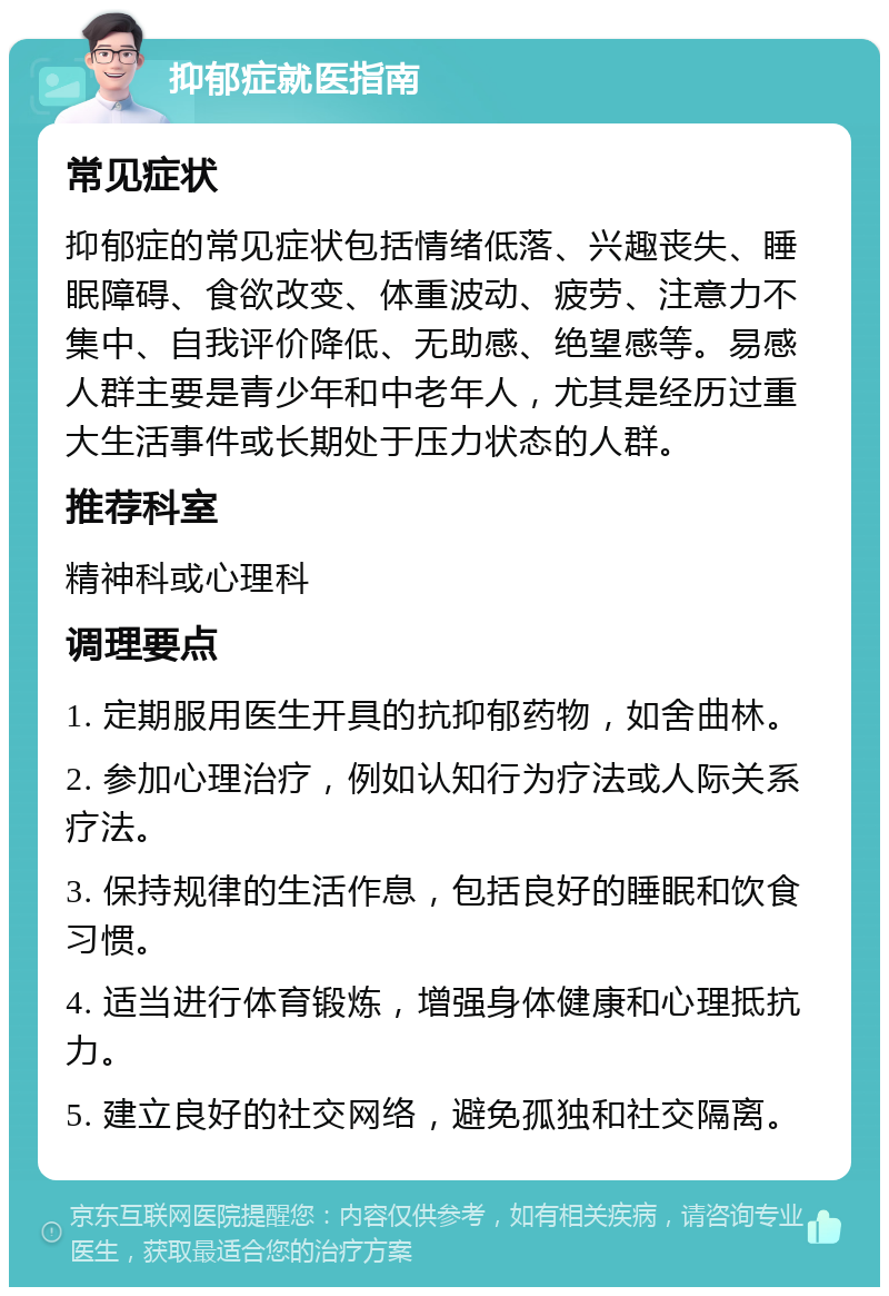 抑郁症就医指南 常见症状 抑郁症的常见症状包括情绪低落、兴趣丧失、睡眠障碍、食欲改变、体重波动、疲劳、注意力不集中、自我评价降低、无助感、绝望感等。易感人群主要是青少年和中老年人，尤其是经历过重大生活事件或长期处于压力状态的人群。 推荐科室 精神科或心理科 调理要点 1. 定期服用医生开具的抗抑郁药物，如舍曲林。 2. 参加心理治疗，例如认知行为疗法或人际关系疗法。 3. 保持规律的生活作息，包括良好的睡眠和饮食习惯。 4. 适当进行体育锻炼，增强身体健康和心理抵抗力。 5. 建立良好的社交网络，避免孤独和社交隔离。