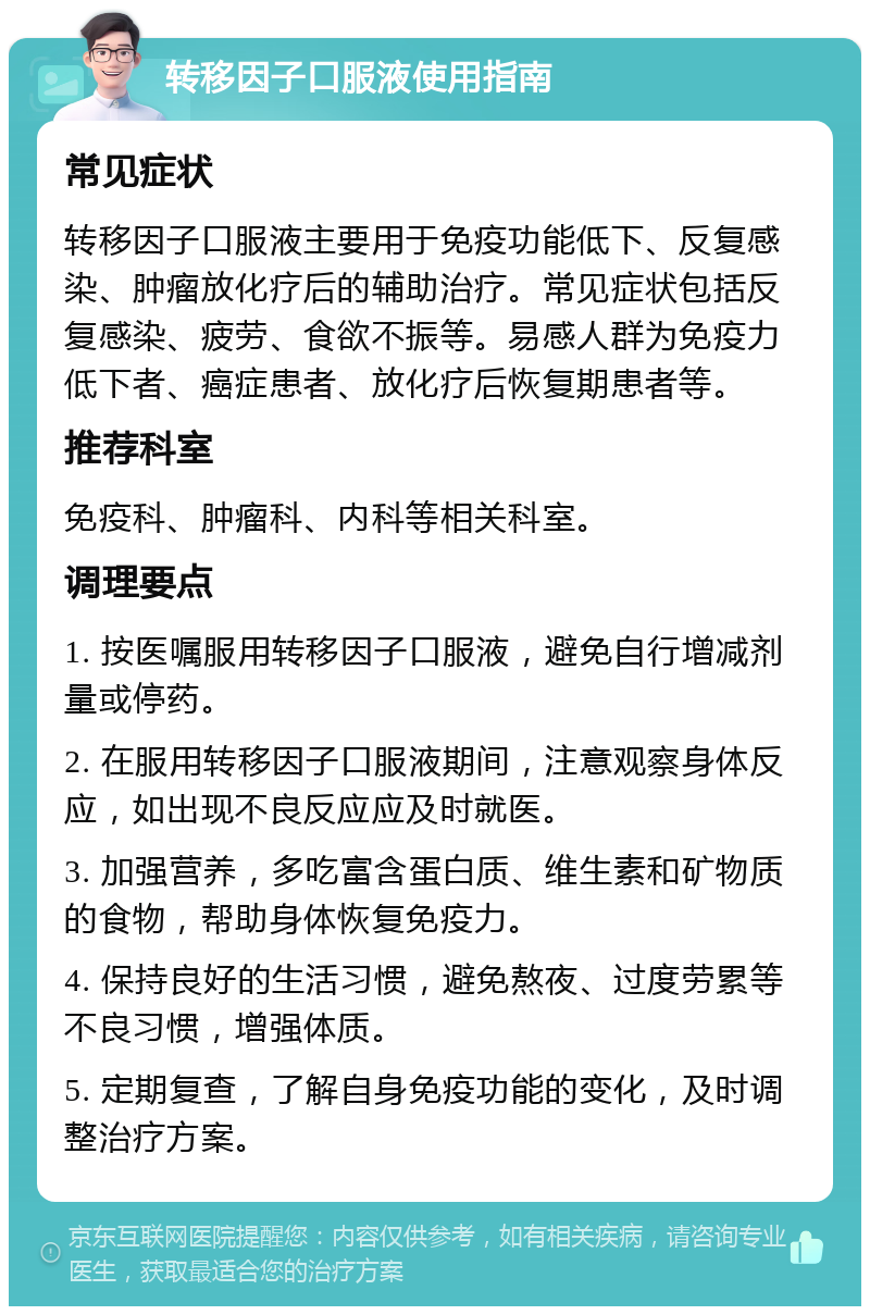 转移因子口服液使用指南 常见症状 转移因子口服液主要用于免疫功能低下、反复感染、肿瘤放化疗后的辅助治疗。常见症状包括反复感染、疲劳、食欲不振等。易感人群为免疫力低下者、癌症患者、放化疗后恢复期患者等。 推荐科室 免疫科、肿瘤科、内科等相关科室。 调理要点 1. 按医嘱服用转移因子口服液，避免自行增减剂量或停药。 2. 在服用转移因子口服液期间，注意观察身体反应，如出现不良反应应及时就医。 3. 加强营养，多吃富含蛋白质、维生素和矿物质的食物，帮助身体恢复免疫力。 4. 保持良好的生活习惯，避免熬夜、过度劳累等不良习惯，增强体质。 5. 定期复查，了解自身免疫功能的变化，及时调整治疗方案。