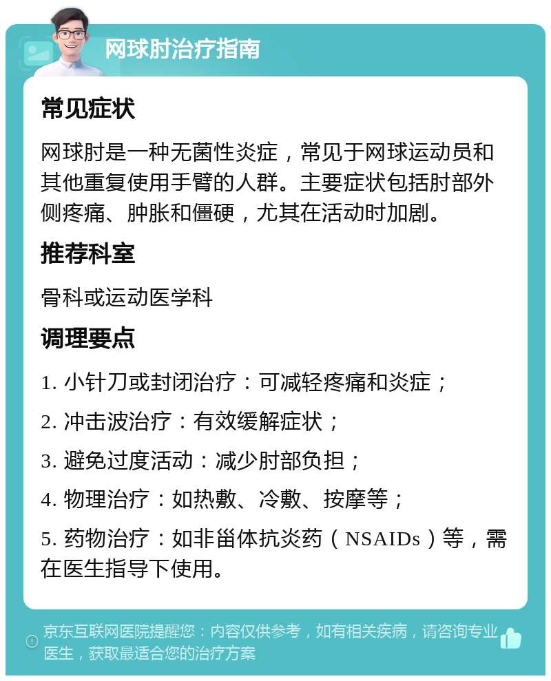 网球肘治疗指南 常见症状 网球肘是一种无菌性炎症，常见于网球运动员和其他重复使用手臂的人群。主要症状包括肘部外侧疼痛、肿胀和僵硬，尤其在活动时加剧。 推荐科室 骨科或运动医学科 调理要点 1. 小针刀或封闭治疗：可减轻疼痛和炎症； 2. 冲击波治疗：有效缓解症状； 3. 避免过度活动：减少肘部负担； 4. 物理治疗：如热敷、冷敷、按摩等； 5. 药物治疗：如非甾体抗炎药（NSAIDs）等，需在医生指导下使用。