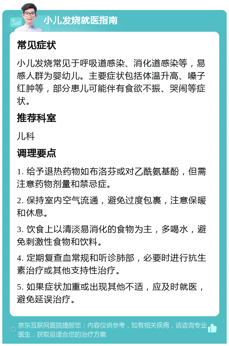 小儿发烧就医指南 常见症状 小儿发烧常见于呼吸道感染、消化道感染等，易感人群为婴幼儿。主要症状包括体温升高、嗓子红肿等，部分患儿可能伴有食欲不振、哭闹等症状。 推荐科室 儿科 调理要点 1. 给予退热药物如布洛芬或对乙酰氨基酚，但需注意药物剂量和禁忌症。 2. 保持室内空气流通，避免过度包裹，注意保暖和休息。 3. 饮食上以清淡易消化的食物为主，多喝水，避免刺激性食物和饮料。 4. 定期复查血常规和听诊肺部，必要时进行抗生素治疗或其他支持性治疗。 5. 如果症状加重或出现其他不适，应及时就医，避免延误治疗。