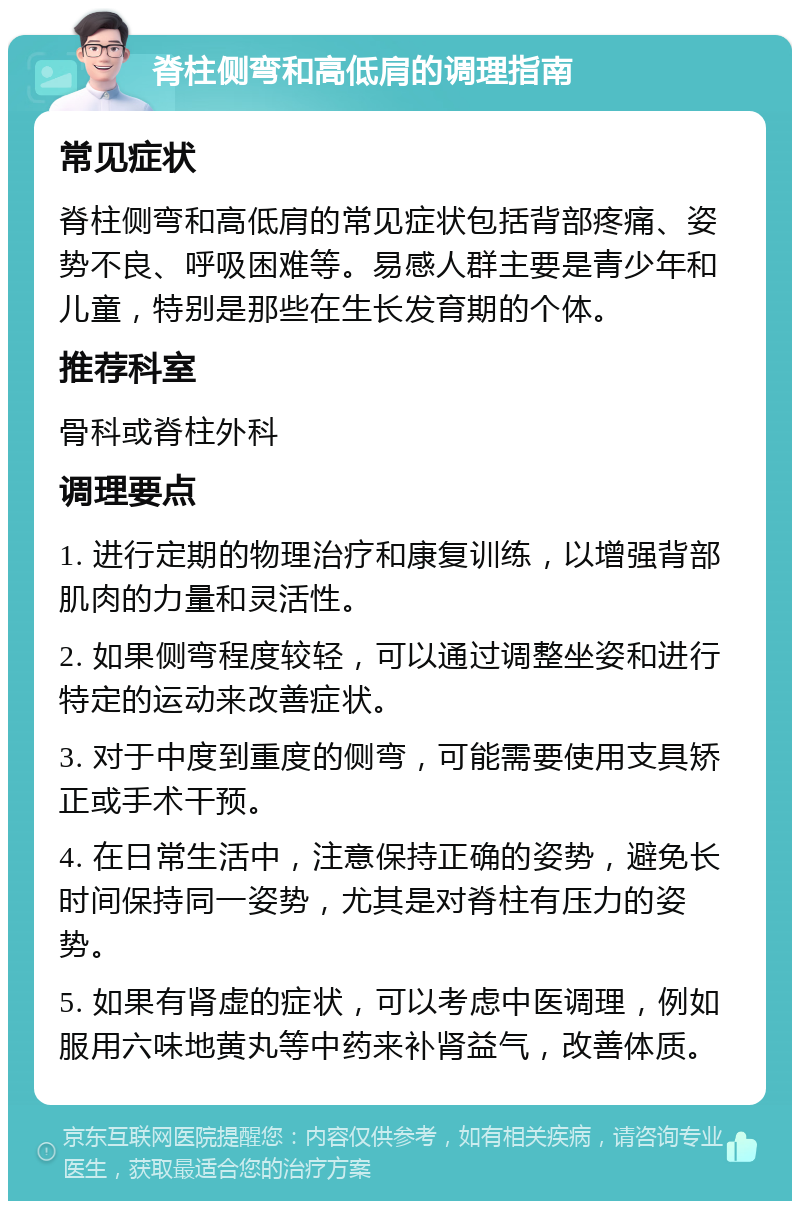 脊柱侧弯和高低肩的调理指南 常见症状 脊柱侧弯和高低肩的常见症状包括背部疼痛、姿势不良、呼吸困难等。易感人群主要是青少年和儿童，特别是那些在生长发育期的个体。 推荐科室 骨科或脊柱外科 调理要点 1. 进行定期的物理治疗和康复训练，以增强背部肌肉的力量和灵活性。 2. 如果侧弯程度较轻，可以通过调整坐姿和进行特定的运动来改善症状。 3. 对于中度到重度的侧弯，可能需要使用支具矫正或手术干预。 4. 在日常生活中，注意保持正确的姿势，避免长时间保持同一姿势，尤其是对脊柱有压力的姿势。 5. 如果有肾虚的症状，可以考虑中医调理，例如服用六味地黄丸等中药来补肾益气，改善体质。