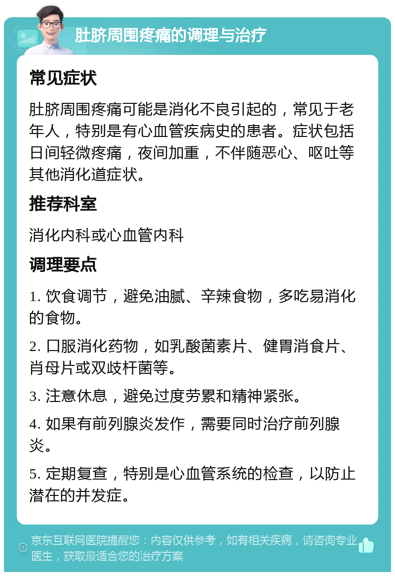 肚脐周围疼痛的调理与治疗 常见症状 肚脐周围疼痛可能是消化不良引起的，常见于老年人，特别是有心血管疾病史的患者。症状包括日间轻微疼痛，夜间加重，不伴随恶心、呕吐等其他消化道症状。 推荐科室 消化内科或心血管内科 调理要点 1. 饮食调节，避免油腻、辛辣食物，多吃易消化的食物。 2. 口服消化药物，如乳酸菌素片、健胃消食片、肖母片或双歧杆菌等。 3. 注意休息，避免过度劳累和精神紧张。 4. 如果有前列腺炎发作，需要同时治疗前列腺炎。 5. 定期复查，特别是心血管系统的检查，以防止潜在的并发症。