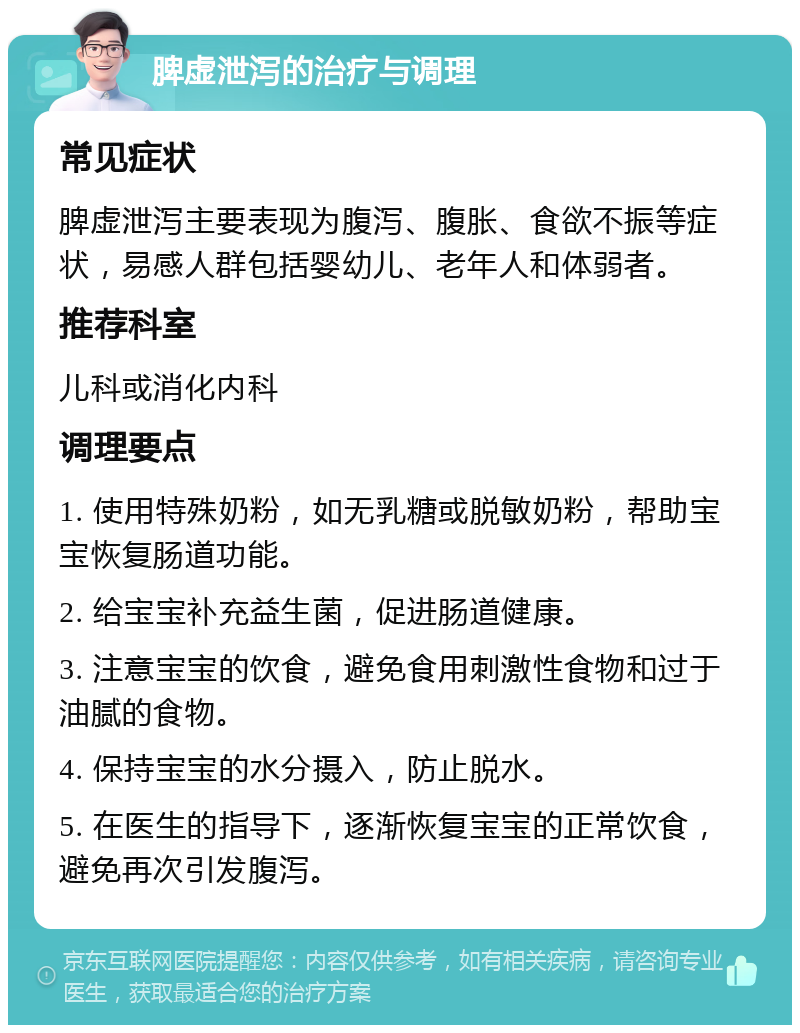 脾虚泄泻的治疗与调理 常见症状 脾虚泄泻主要表现为腹泻、腹胀、食欲不振等症状，易感人群包括婴幼儿、老年人和体弱者。 推荐科室 儿科或消化内科 调理要点 1. 使用特殊奶粉，如无乳糖或脱敏奶粉，帮助宝宝恢复肠道功能。 2. 给宝宝补充益生菌，促进肠道健康。 3. 注意宝宝的饮食，避免食用刺激性食物和过于油腻的食物。 4. 保持宝宝的水分摄入，防止脱水。 5. 在医生的指导下，逐渐恢复宝宝的正常饮食，避免再次引发腹泻。