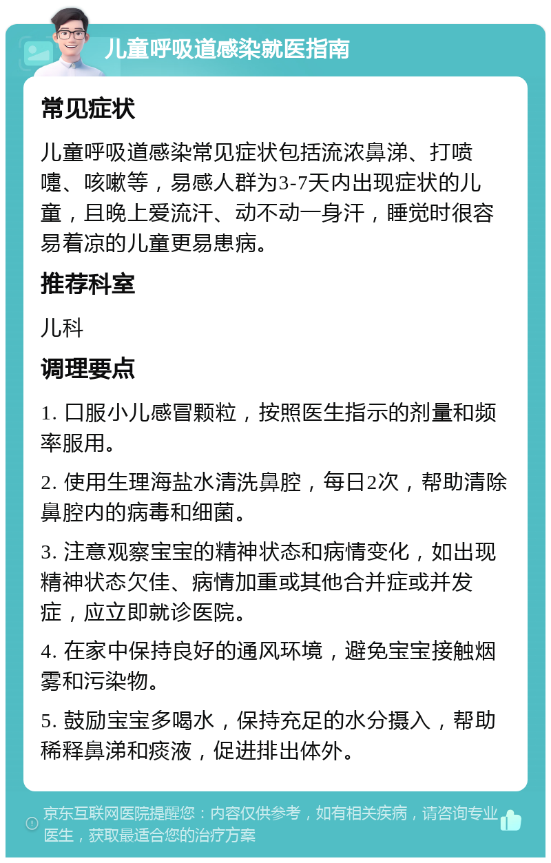 儿童呼吸道感染就医指南 常见症状 儿童呼吸道感染常见症状包括流浓鼻涕、打喷嚏、咳嗽等，易感人群为3-7天内出现症状的儿童，且晚上爱流汗、动不动一身汗，睡觉时很容易着凉的儿童更易患病。 推荐科室 儿科 调理要点 1. 口服小儿感冒颗粒，按照医生指示的剂量和频率服用。 2. 使用生理海盐水清洗鼻腔，每日2次，帮助清除鼻腔内的病毒和细菌。 3. 注意观察宝宝的精神状态和病情变化，如出现精神状态欠佳、病情加重或其他合并症或并发症，应立即就诊医院。 4. 在家中保持良好的通风环境，避免宝宝接触烟雾和污染物。 5. 鼓励宝宝多喝水，保持充足的水分摄入，帮助稀释鼻涕和痰液，促进排出体外。