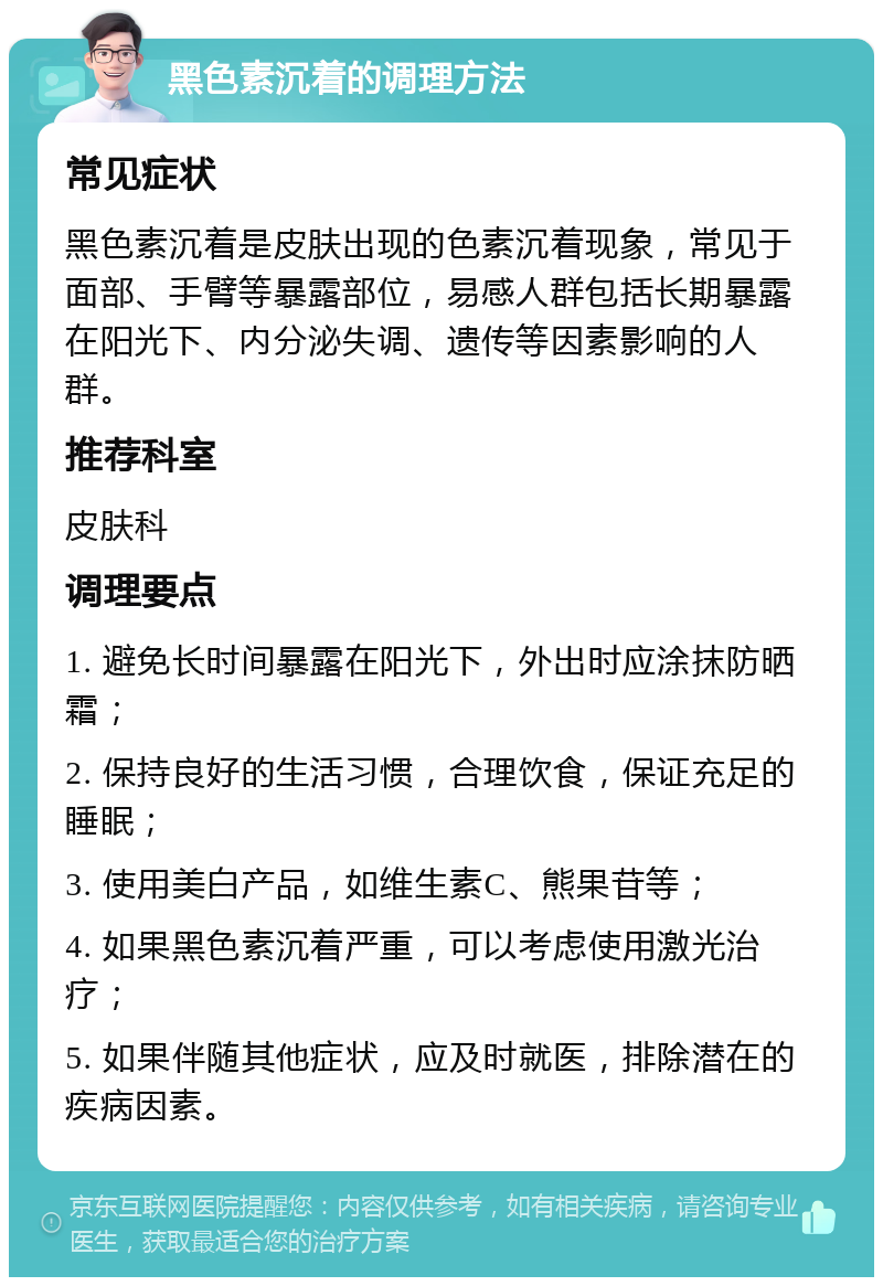 黑色素沉着的调理方法 常见症状 黑色素沉着是皮肤出现的色素沉着现象，常见于面部、手臂等暴露部位，易感人群包括长期暴露在阳光下、内分泌失调、遗传等因素影响的人群。 推荐科室 皮肤科 调理要点 1. 避免长时间暴露在阳光下，外出时应涂抹防晒霜； 2. 保持良好的生活习惯，合理饮食，保证充足的睡眠； 3. 使用美白产品，如维生素C、熊果苷等； 4. 如果黑色素沉着严重，可以考虑使用激光治疗； 5. 如果伴随其他症状，应及时就医，排除潜在的疾病因素。