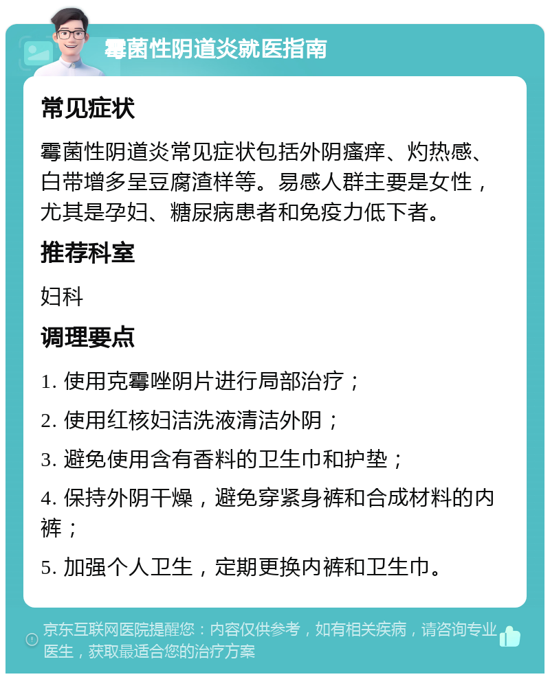 霉菌性阴道炎就医指南 常见症状 霉菌性阴道炎常见症状包括外阴瘙痒、灼热感、白带增多呈豆腐渣样等。易感人群主要是女性，尤其是孕妇、糖尿病患者和免疫力低下者。 推荐科室 妇科 调理要点 1. 使用克霉唑阴片进行局部治疗； 2. 使用红核妇洁洗液清洁外阴； 3. 避免使用含有香料的卫生巾和护垫； 4. 保持外阴干燥，避免穿紧身裤和合成材料的内裤； 5. 加强个人卫生，定期更换内裤和卫生巾。