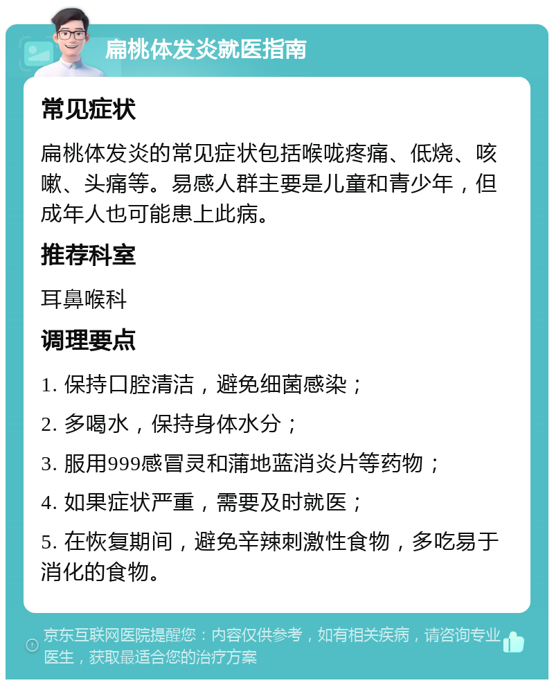 扁桃体发炎就医指南 常见症状 扁桃体发炎的常见症状包括喉咙疼痛、低烧、咳嗽、头痛等。易感人群主要是儿童和青少年，但成年人也可能患上此病。 推荐科室 耳鼻喉科 调理要点 1. 保持口腔清洁，避免细菌感染； 2. 多喝水，保持身体水分； 3. 服用999感冒灵和蒲地蓝消炎片等药物； 4. 如果症状严重，需要及时就医； 5. 在恢复期间，避免辛辣刺激性食物，多吃易于消化的食物。