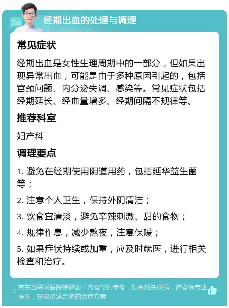 经期出血的处理与调理 常见症状 经期出血是女性生理周期中的一部分，但如果出现异常出血，可能是由于多种原因引起的，包括宫颈问题、内分泌失调、感染等。常见症状包括经期延长、经血量增多、经期间隔不规律等。 推荐科室 妇产科 调理要点 1. 避免在经期使用阴道用药，包括延华益生菌等； 2. 注意个人卫生，保持外阴清洁； 3. 饮食宜清淡，避免辛辣刺激、甜的食物； 4. 规律作息，减少熬夜，注意保暖； 5. 如果症状持续或加重，应及时就医，进行相关检查和治疗。