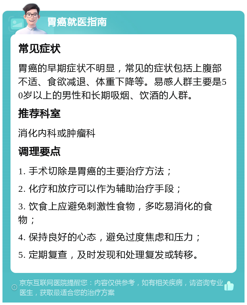 胃癌就医指南 常见症状 胃癌的早期症状不明显，常见的症状包括上腹部不适、食欲减退、体重下降等。易感人群主要是50岁以上的男性和长期吸烟、饮酒的人群。 推荐科室 消化内科或肿瘤科 调理要点 1. 手术切除是胃癌的主要治疗方法； 2. 化疗和放疗可以作为辅助治疗手段； 3. 饮食上应避免刺激性食物，多吃易消化的食物； 4. 保持良好的心态，避免过度焦虑和压力； 5. 定期复查，及时发现和处理复发或转移。