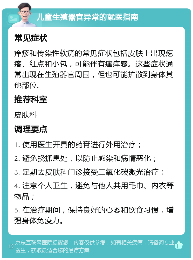 儿童生殖器官异常的就医指南 常见症状 痒疹和传染性软疣的常见症状包括皮肤上出现疙瘩、红点和小包，可能伴有瘙痒感。这些症状通常出现在生殖器官周围，但也可能扩散到身体其他部位。 推荐科室 皮肤科 调理要点 1. 使用医生开具的药膏进行外用治疗； 2. 避免挠抓患处，以防止感染和病情恶化； 3. 定期去皮肤科门诊接受二氧化碳激光治疗； 4. 注意个人卫生，避免与他人共用毛巾、内衣等物品； 5. 在治疗期间，保持良好的心态和饮食习惯，增强身体免疫力。