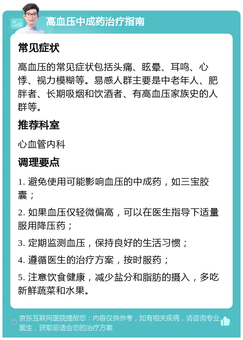 高血压中成药治疗指南 常见症状 高血压的常见症状包括头痛、眩晕、耳鸣、心悸、视力模糊等。易感人群主要是中老年人、肥胖者、长期吸烟和饮酒者、有高血压家族史的人群等。 推荐科室 心血管内科 调理要点 1. 避免使用可能影响血压的中成药，如三宝胶囊； 2. 如果血压仅轻微偏高，可以在医生指导下适量服用降压药； 3. 定期监测血压，保持良好的生活习惯； 4. 遵循医生的治疗方案，按时服药； 5. 注意饮食健康，减少盐分和脂肪的摄入，多吃新鲜蔬菜和水果。