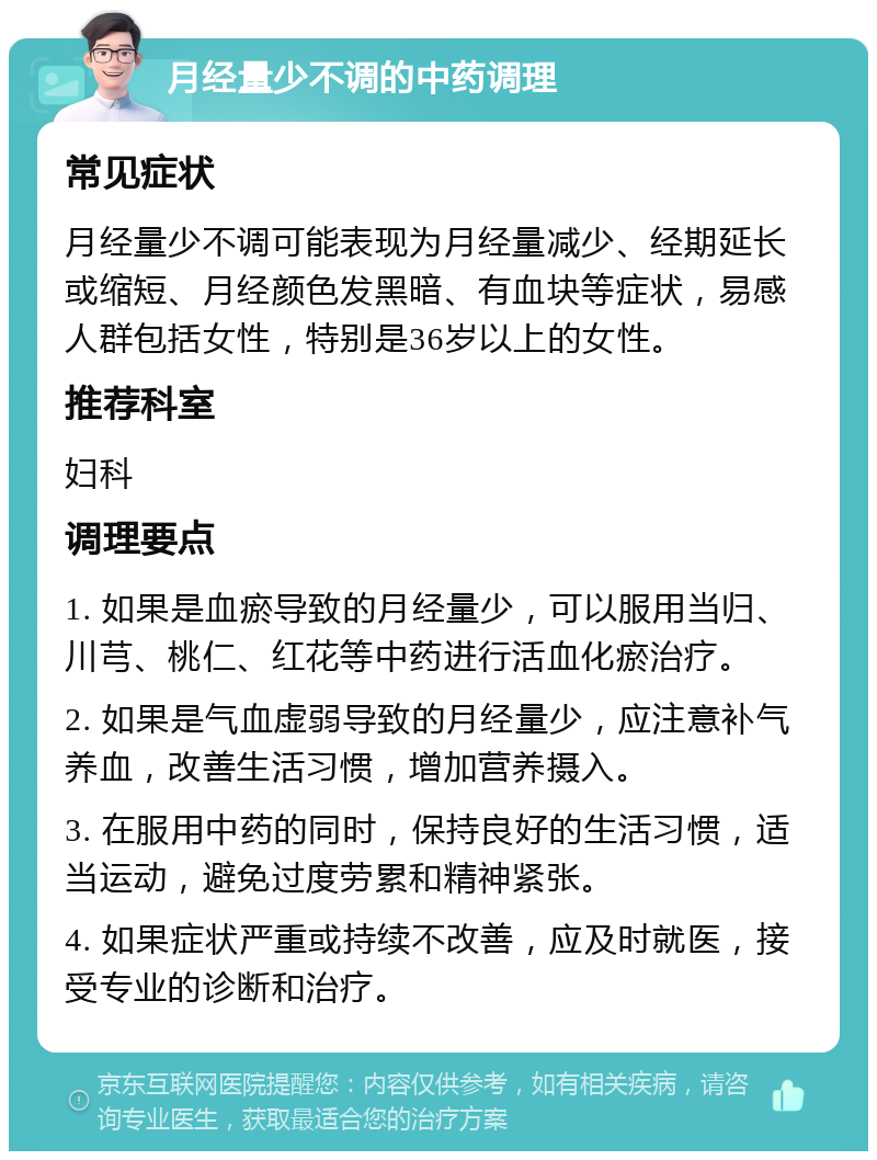 月经量少不调的中药调理 常见症状 月经量少不调可能表现为月经量减少、经期延长或缩短、月经颜色发黑暗、有血块等症状，易感人群包括女性，特别是36岁以上的女性。 推荐科室 妇科 调理要点 1. 如果是血瘀导致的月经量少，可以服用当归、川芎、桃仁、红花等中药进行活血化瘀治疗。 2. 如果是气血虚弱导致的月经量少，应注意补气养血，改善生活习惯，增加营养摄入。 3. 在服用中药的同时，保持良好的生活习惯，适当运动，避免过度劳累和精神紧张。 4. 如果症状严重或持续不改善，应及时就医，接受专业的诊断和治疗。