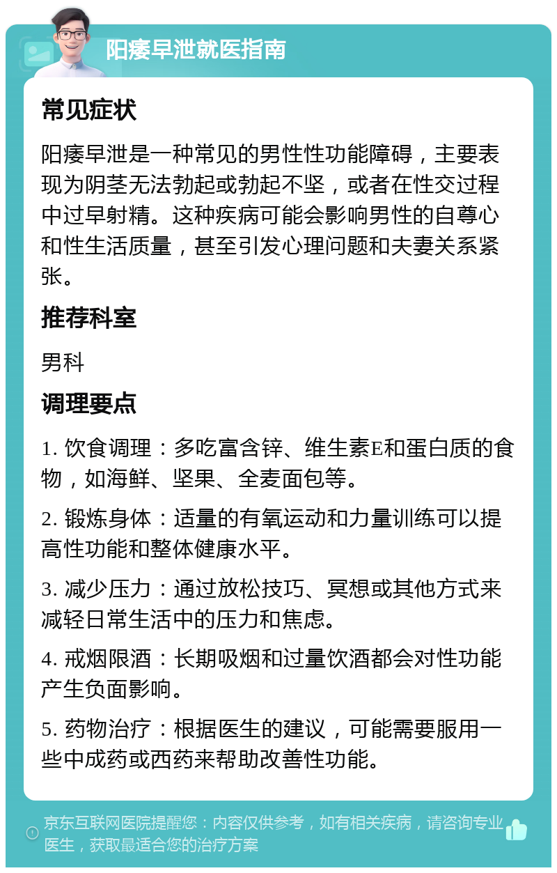 阳痿早泄就医指南 常见症状 阳痿早泄是一种常见的男性性功能障碍，主要表现为阴茎无法勃起或勃起不坚，或者在性交过程中过早射精。这种疾病可能会影响男性的自尊心和性生活质量，甚至引发心理问题和夫妻关系紧张。 推荐科室 男科 调理要点 1. 饮食调理：多吃富含锌、维生素E和蛋白质的食物，如海鲜、坚果、全麦面包等。 2. 锻炼身体：适量的有氧运动和力量训练可以提高性功能和整体健康水平。 3. 减少压力：通过放松技巧、冥想或其他方式来减轻日常生活中的压力和焦虑。 4. 戒烟限酒：长期吸烟和过量饮酒都会对性功能产生负面影响。 5. 药物治疗：根据医生的建议，可能需要服用一些中成药或西药来帮助改善性功能。