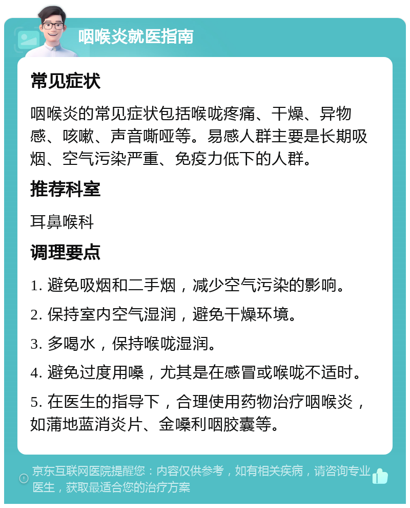 咽喉炎就医指南 常见症状 咽喉炎的常见症状包括喉咙疼痛、干燥、异物感、咳嗽、声音嘶哑等。易感人群主要是长期吸烟、空气污染严重、免疫力低下的人群。 推荐科室 耳鼻喉科 调理要点 1. 避免吸烟和二手烟，减少空气污染的影响。 2. 保持室内空气湿润，避免干燥环境。 3. 多喝水，保持喉咙湿润。 4. 避免过度用嗓，尤其是在感冒或喉咙不适时。 5. 在医生的指导下，合理使用药物治疗咽喉炎，如蒲地蓝消炎片、金嗓利咽胶囊等。