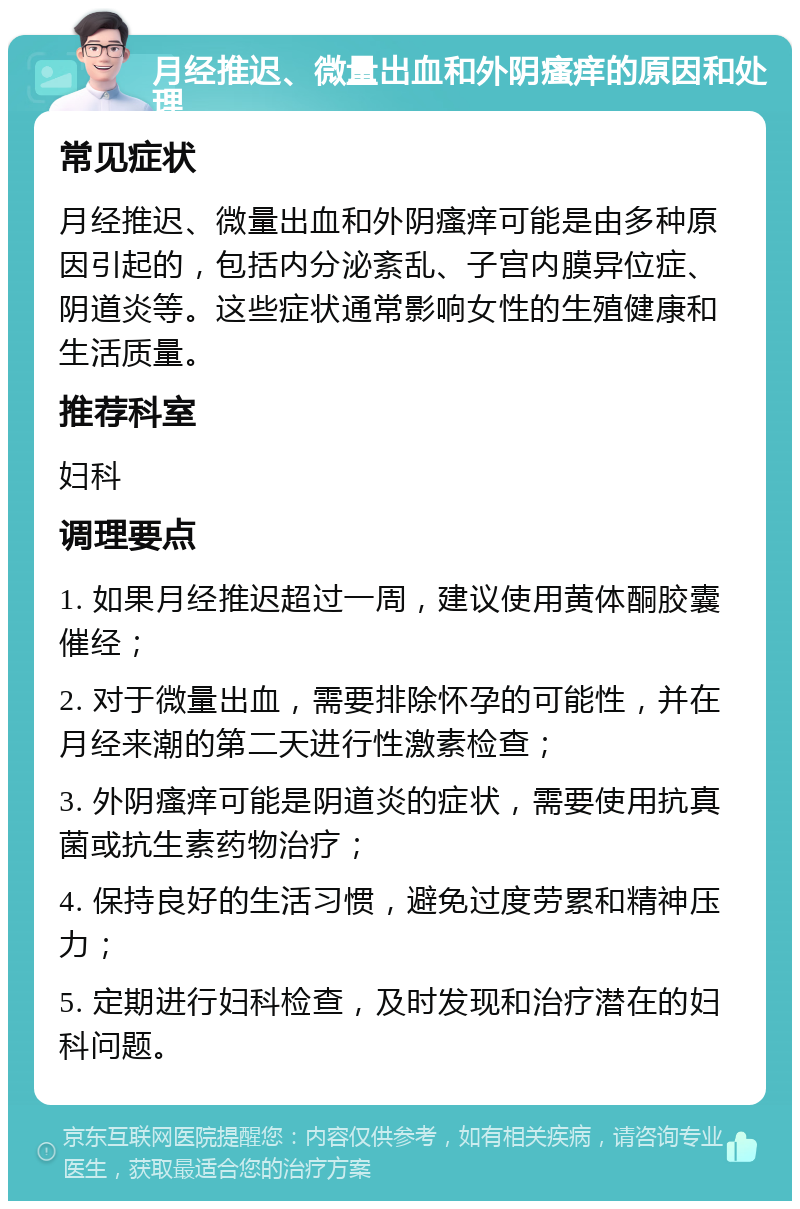 月经推迟、微量出血和外阴瘙痒的原因和处理 常见症状 月经推迟、微量出血和外阴瘙痒可能是由多种原因引起的，包括内分泌紊乱、子宫内膜异位症、阴道炎等。这些症状通常影响女性的生殖健康和生活质量。 推荐科室 妇科 调理要点 1. 如果月经推迟超过一周，建议使用黄体酮胶囊催经； 2. 对于微量出血，需要排除怀孕的可能性，并在月经来潮的第二天进行性激素检查； 3. 外阴瘙痒可能是阴道炎的症状，需要使用抗真菌或抗生素药物治疗； 4. 保持良好的生活习惯，避免过度劳累和精神压力； 5. 定期进行妇科检查，及时发现和治疗潜在的妇科问题。