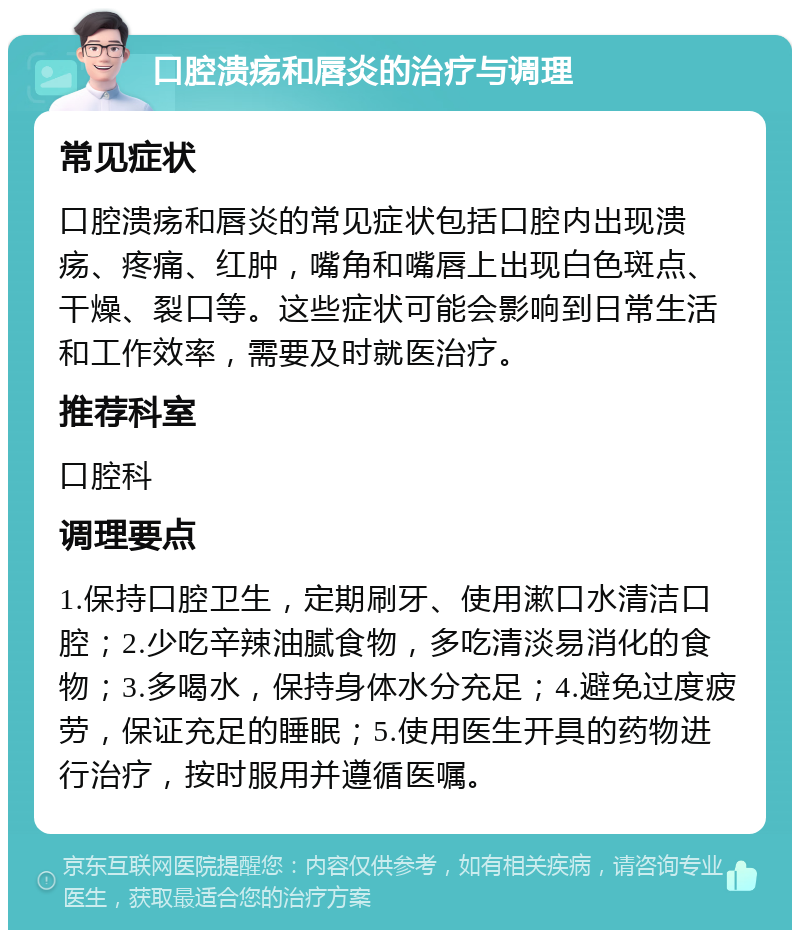 口腔溃疡和唇炎的治疗与调理 常见症状 口腔溃疡和唇炎的常见症状包括口腔内出现溃疡、疼痛、红肿，嘴角和嘴唇上出现白色斑点、干燥、裂口等。这些症状可能会影响到日常生活和工作效率，需要及时就医治疗。 推荐科室 口腔科 调理要点 1.保持口腔卫生，定期刷牙、使用漱口水清洁口腔；2.少吃辛辣油腻食物，多吃清淡易消化的食物；3.多喝水，保持身体水分充足；4.避免过度疲劳，保证充足的睡眠；5.使用医生开具的药物进行治疗，按时服用并遵循医嘱。