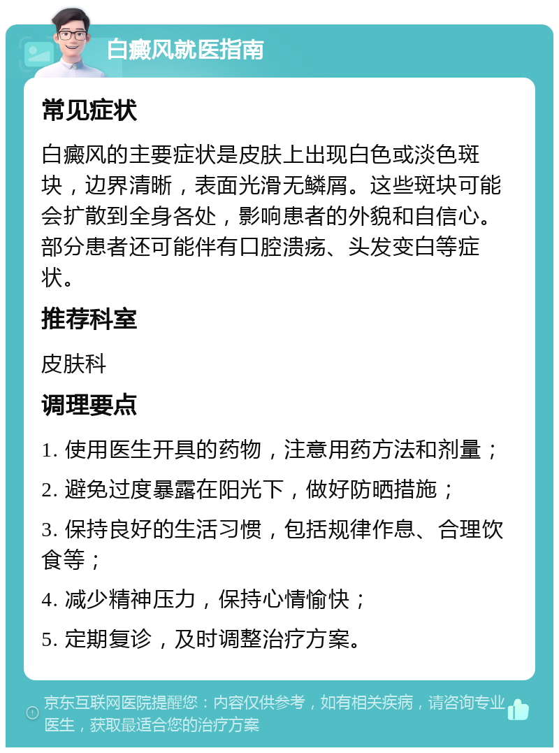 白癜风就医指南 常见症状 白癜风的主要症状是皮肤上出现白色或淡色斑块，边界清晰，表面光滑无鳞屑。这些斑块可能会扩散到全身各处，影响患者的外貌和自信心。部分患者还可能伴有口腔溃疡、头发变白等症状。 推荐科室 皮肤科 调理要点 1. 使用医生开具的药物，注意用药方法和剂量； 2. 避免过度暴露在阳光下，做好防晒措施； 3. 保持良好的生活习惯，包括规律作息、合理饮食等； 4. 减少精神压力，保持心情愉快； 5. 定期复诊，及时调整治疗方案。