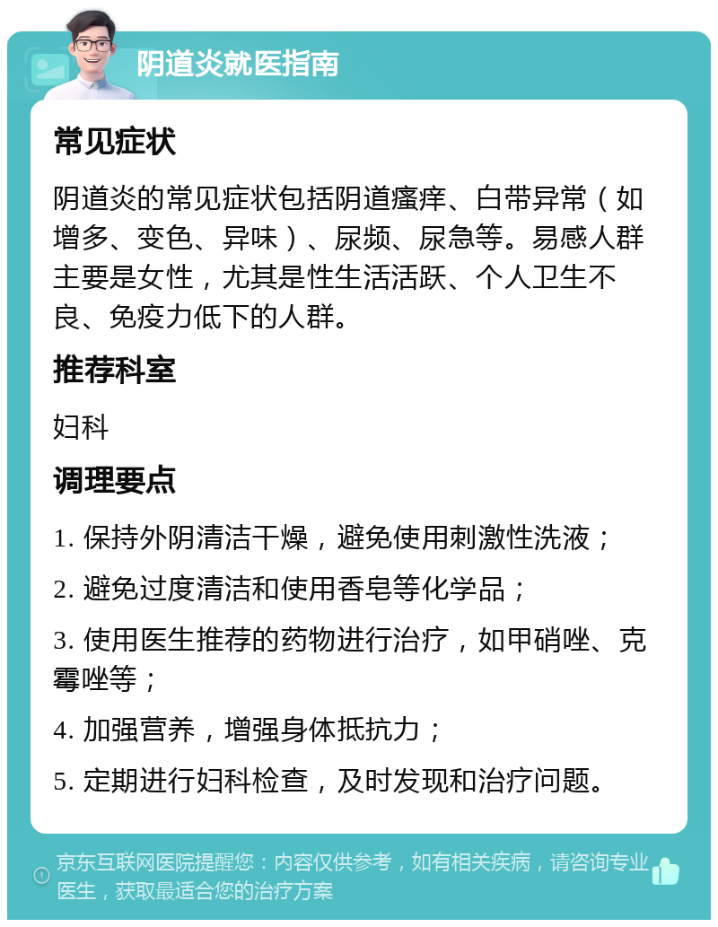 阴道炎就医指南 常见症状 阴道炎的常见症状包括阴道瘙痒、白带异常（如增多、变色、异味）、尿频、尿急等。易感人群主要是女性，尤其是性生活活跃、个人卫生不良、免疫力低下的人群。 推荐科室 妇科 调理要点 1. 保持外阴清洁干燥，避免使用刺激性洗液； 2. 避免过度清洁和使用香皂等化学品； 3. 使用医生推荐的药物进行治疗，如甲硝唑、克霉唑等； 4. 加强营养，增强身体抵抗力； 5. 定期进行妇科检查，及时发现和治疗问题。