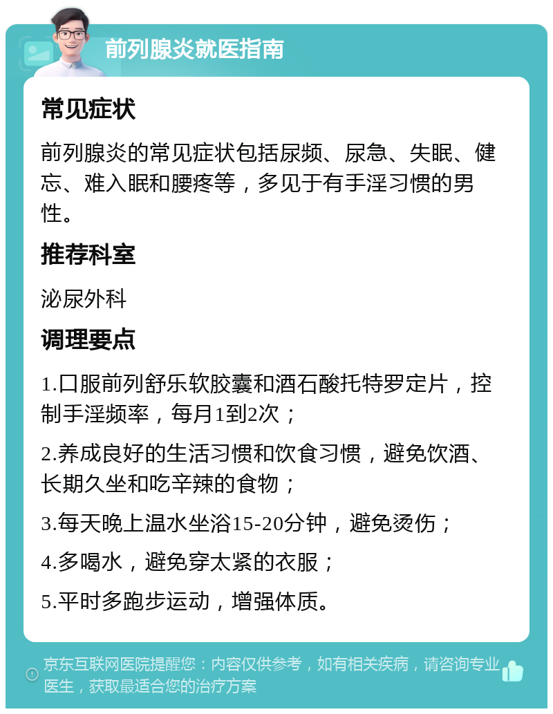 前列腺炎就医指南 常见症状 前列腺炎的常见症状包括尿频、尿急、失眠、健忘、难入眠和腰疼等，多见于有手淫习惯的男性。 推荐科室 泌尿外科 调理要点 1.口服前列舒乐软胶囊和酒石酸托特罗定片，控制手淫频率，每月1到2次； 2.养成良好的生活习惯和饮食习惯，避免饮酒、长期久坐和吃辛辣的食物； 3.每天晚上温水坐浴15-20分钟，避免烫伤； 4.多喝水，避免穿太紧的衣服； 5.平时多跑步运动，增强体质。