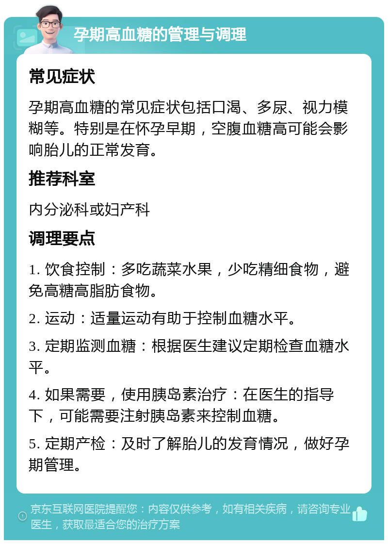 孕期高血糖的管理与调理 常见症状 孕期高血糖的常见症状包括口渴、多尿、视力模糊等。特别是在怀孕早期，空腹血糖高可能会影响胎儿的正常发育。 推荐科室 内分泌科或妇产科 调理要点 1. 饮食控制：多吃蔬菜水果，少吃精细食物，避免高糖高脂肪食物。 2. 运动：适量运动有助于控制血糖水平。 3. 定期监测血糖：根据医生建议定期检查血糖水平。 4. 如果需要，使用胰岛素治疗：在医生的指导下，可能需要注射胰岛素来控制血糖。 5. 定期产检：及时了解胎儿的发育情况，做好孕期管理。