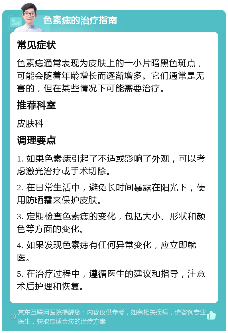 色素痣的治疗指南 常见症状 色素痣通常表现为皮肤上的一小片暗黑色斑点，可能会随着年龄增长而逐渐增多。它们通常是无害的，但在某些情况下可能需要治疗。 推荐科室 皮肤科 调理要点 1. 如果色素痣引起了不适或影响了外观，可以考虑激光治疗或手术切除。 2. 在日常生活中，避免长时间暴露在阳光下，使用防晒霜来保护皮肤。 3. 定期检查色素痣的变化，包括大小、形状和颜色等方面的变化。 4. 如果发现色素痣有任何异常变化，应立即就医。 5. 在治疗过程中，遵循医生的建议和指导，注意术后护理和恢复。