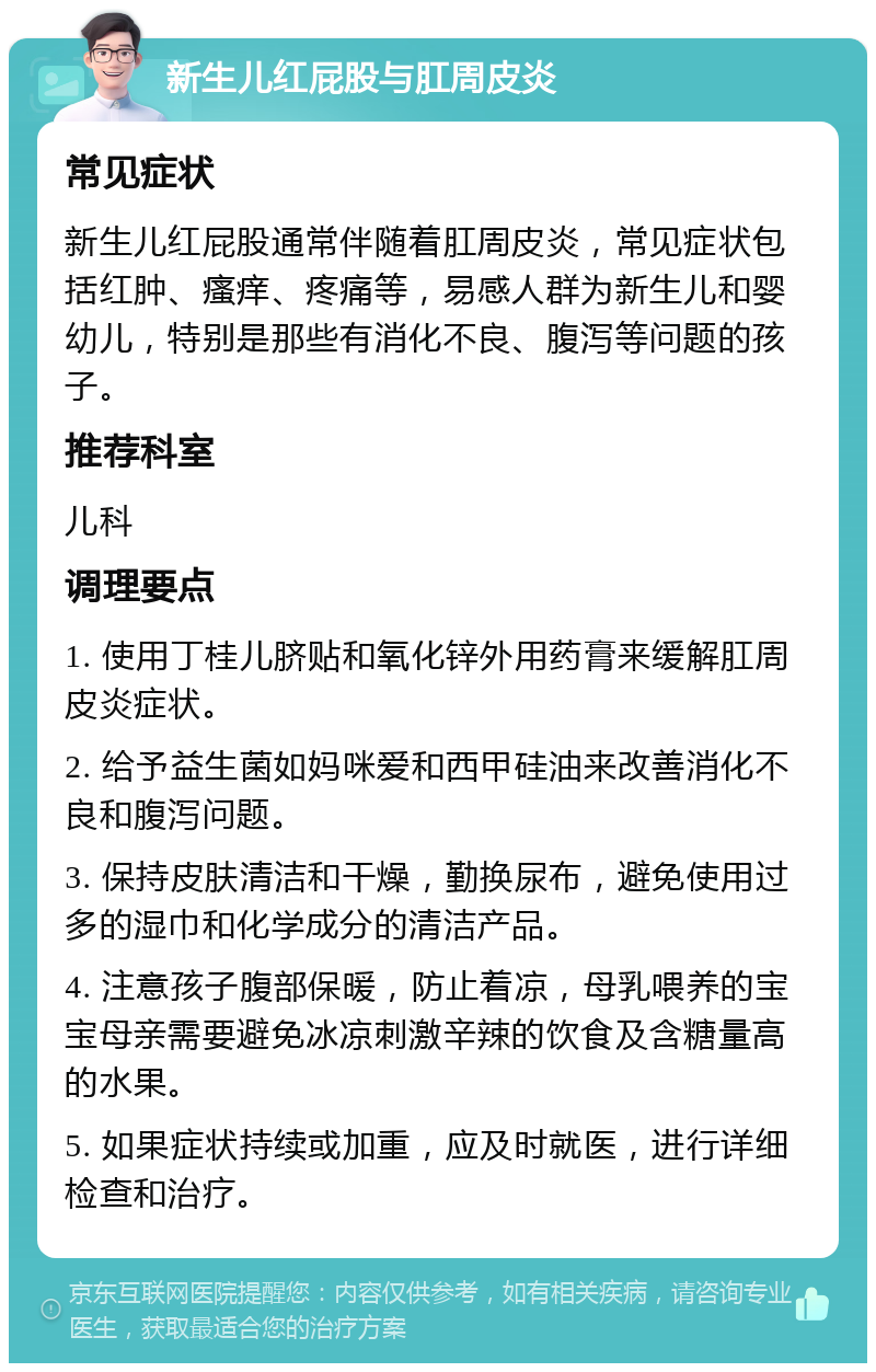 新生儿红屁股与肛周皮炎 常见症状 新生儿红屁股通常伴随着肛周皮炎，常见症状包括红肿、瘙痒、疼痛等，易感人群为新生儿和婴幼儿，特别是那些有消化不良、腹泻等问题的孩子。 推荐科室 儿科 调理要点 1. 使用丁桂儿脐贴和氧化锌外用药膏来缓解肛周皮炎症状。 2. 给予益生菌如妈咪爱和西甲硅油来改善消化不良和腹泻问题。 3. 保持皮肤清洁和干燥，勤换尿布，避免使用过多的湿巾和化学成分的清洁产品。 4. 注意孩子腹部保暖，防止着凉，母乳喂养的宝宝母亲需要避免冰凉刺激辛辣的饮食及含糖量高的水果。 5. 如果症状持续或加重，应及时就医，进行详细检查和治疗。