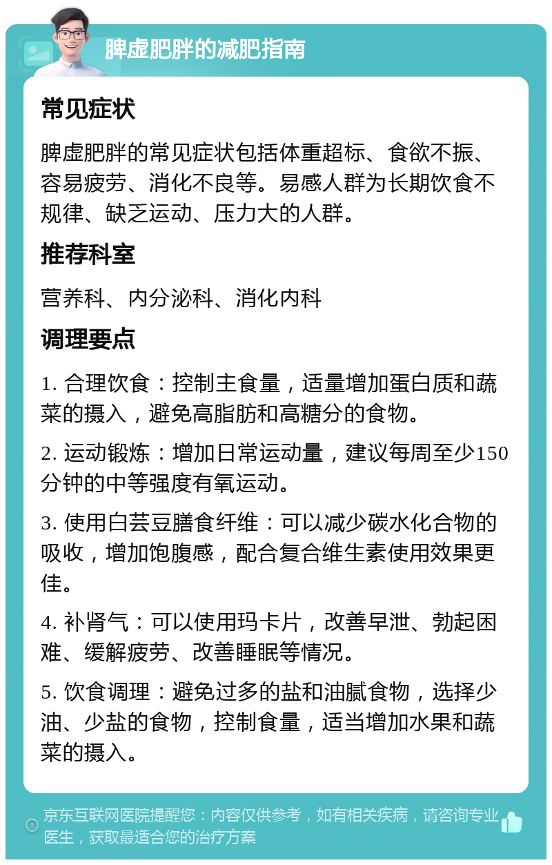 脾虚肥胖的减肥指南 常见症状 脾虚肥胖的常见症状包括体重超标、食欲不振、容易疲劳、消化不良等。易感人群为长期饮食不规律、缺乏运动、压力大的人群。 推荐科室 营养科、内分泌科、消化内科 调理要点 1. 合理饮食：控制主食量，适量增加蛋白质和蔬菜的摄入，避免高脂肪和高糖分的食物。 2. 运动锻炼：增加日常运动量，建议每周至少150分钟的中等强度有氧运动。 3. 使用白芸豆膳食纤维：可以减少碳水化合物的吸收，增加饱腹感，配合复合维生素使用效果更佳。 4. 补肾气：可以使用玛卡片，改善早泄、勃起困难、缓解疲劳、改善睡眠等情况。 5. 饮食调理：避免过多的盐和油腻食物，选择少油、少盐的食物，控制食量，适当增加水果和蔬菜的摄入。