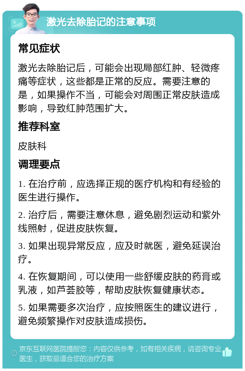 激光去除胎记的注意事项 常见症状 激光去除胎记后，可能会出现局部红肿、轻微疼痛等症状，这些都是正常的反应。需要注意的是，如果操作不当，可能会对周围正常皮肤造成影响，导致红肿范围扩大。 推荐科室 皮肤科 调理要点 1. 在治疗前，应选择正规的医疗机构和有经验的医生进行操作。 2. 治疗后，需要注意休息，避免剧烈运动和紫外线照射，促进皮肤恢复。 3. 如果出现异常反应，应及时就医，避免延误治疗。 4. 在恢复期间，可以使用一些舒缓皮肤的药膏或乳液，如芦荟胶等，帮助皮肤恢复健康状态。 5. 如果需要多次治疗，应按照医生的建议进行，避免频繁操作对皮肤造成损伤。