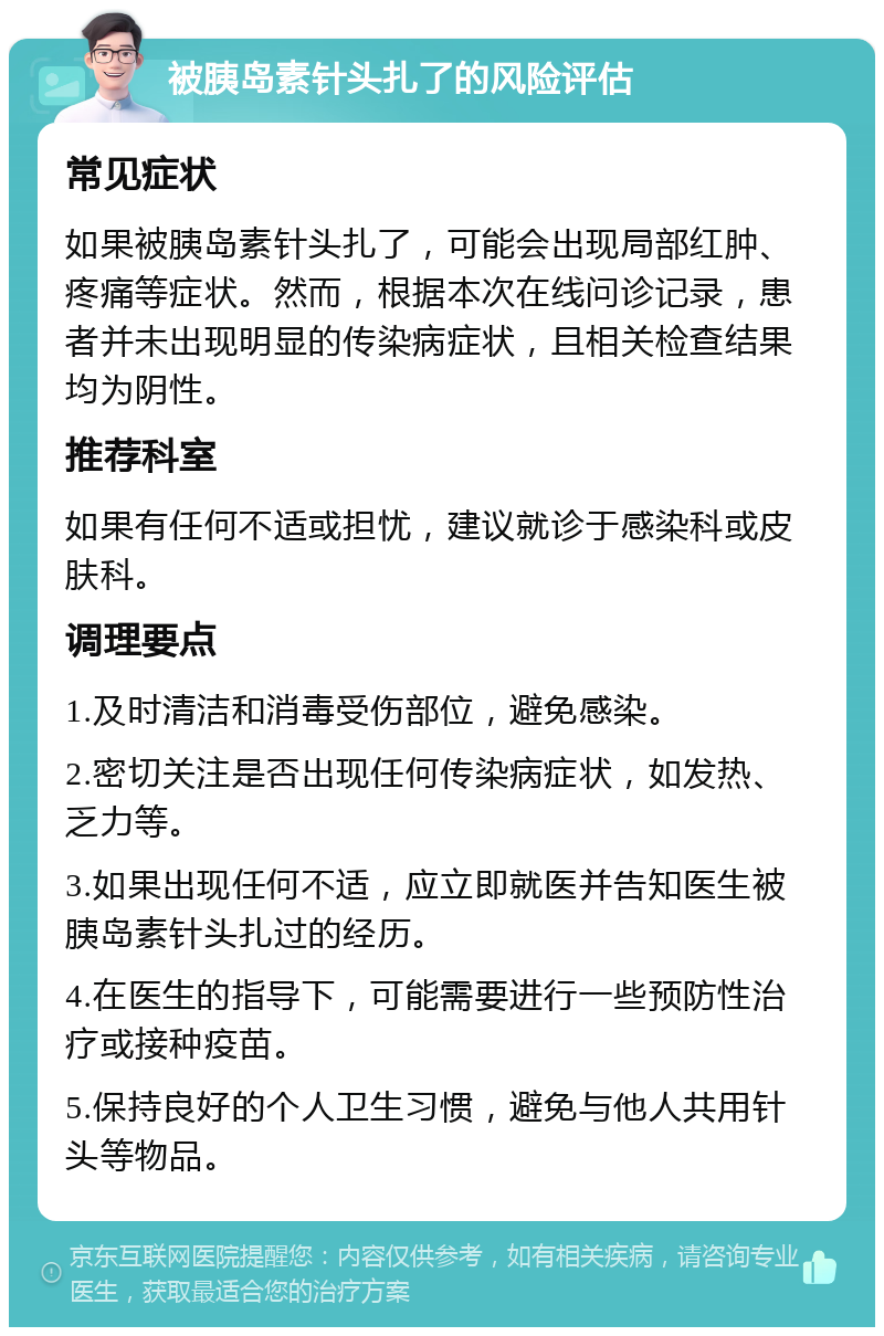 被胰岛素针头扎了的风险评估 常见症状 如果被胰岛素针头扎了，可能会出现局部红肿、疼痛等症状。然而，根据本次在线问诊记录，患者并未出现明显的传染病症状，且相关检查结果均为阴性。 推荐科室 如果有任何不适或担忧，建议就诊于感染科或皮肤科。 调理要点 1.及时清洁和消毒受伤部位，避免感染。 2.密切关注是否出现任何传染病症状，如发热、乏力等。 3.如果出现任何不适，应立即就医并告知医生被胰岛素针头扎过的经历。 4.在医生的指导下，可能需要进行一些预防性治疗或接种疫苗。 5.保持良好的个人卫生习惯，避免与他人共用针头等物品。