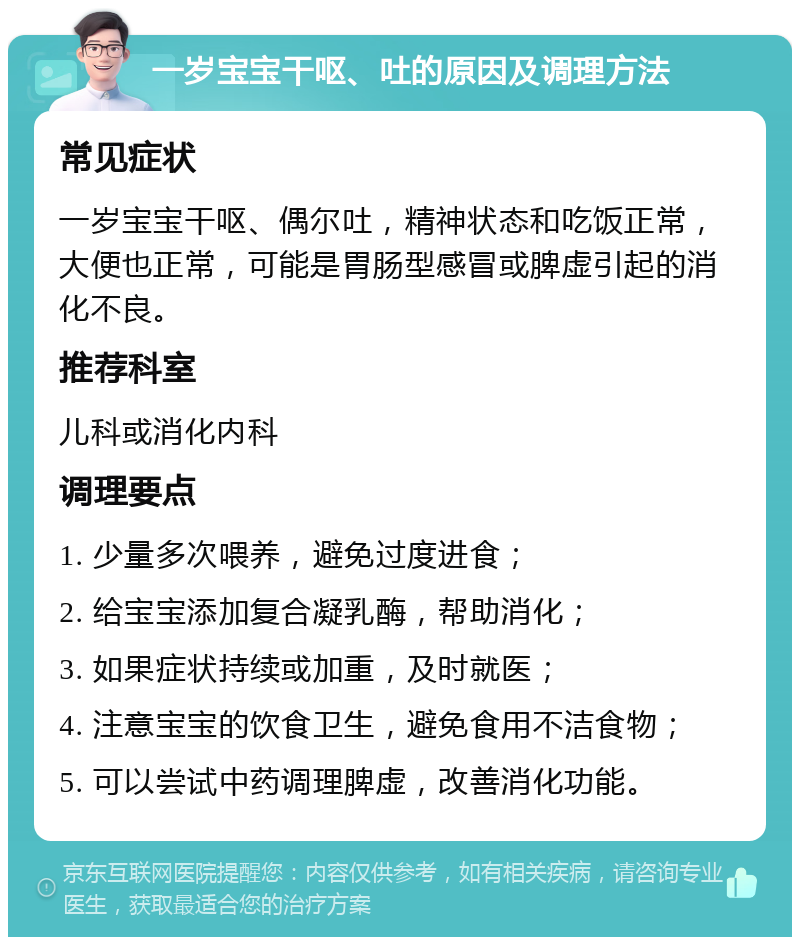 一岁宝宝干呕、吐的原因及调理方法 常见症状 一岁宝宝干呕、偶尔吐，精神状态和吃饭正常，大便也正常，可能是胃肠型感冒或脾虚引起的消化不良。 推荐科室 儿科或消化内科 调理要点 1. 少量多次喂养，避免过度进食； 2. 给宝宝添加复合凝乳酶，帮助消化； 3. 如果症状持续或加重，及时就医； 4. 注意宝宝的饮食卫生，避免食用不洁食物； 5. 可以尝试中药调理脾虚，改善消化功能。