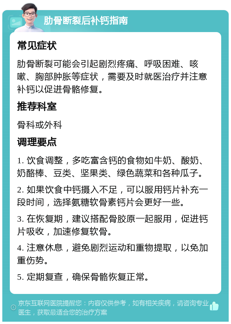 肋骨断裂后补钙指南 常见症状 肋骨断裂可能会引起剧烈疼痛、呼吸困难、咳嗽、胸部肿胀等症状，需要及时就医治疗并注意补钙以促进骨骼修复。 推荐科室 骨科或外科 调理要点 1. 饮食调整，多吃富含钙的食物如牛奶、酸奶、奶酪棒、豆类、坚果类、绿色蔬菜和各种瓜子。 2. 如果饮食中钙摄入不足，可以服用钙片补充一段时间，选择氨糖软骨素钙片会更好一些。 3. 在恢复期，建议搭配骨胶原一起服用，促进钙片吸收，加速修复软骨。 4. 注意休息，避免剧烈运动和重物提取，以免加重伤势。 5. 定期复查，确保骨骼恢复正常。