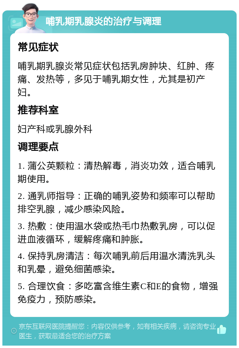 哺乳期乳腺炎的治疗与调理 常见症状 哺乳期乳腺炎常见症状包括乳房肿块、红肿、疼痛、发热等，多见于哺乳期女性，尤其是初产妇。 推荐科室 妇产科或乳腺外科 调理要点 1. 蒲公英颗粒：清热解毒，消炎功效，适合哺乳期使用。 2. 通乳师指导：正确的哺乳姿势和频率可以帮助排空乳腺，减少感染风险。 3. 热敷：使用温水袋或热毛巾热敷乳房，可以促进血液循环，缓解疼痛和肿胀。 4. 保持乳房清洁：每次哺乳前后用温水清洗乳头和乳晕，避免细菌感染。 5. 合理饮食：多吃富含维生素C和E的食物，增强免疫力，预防感染。