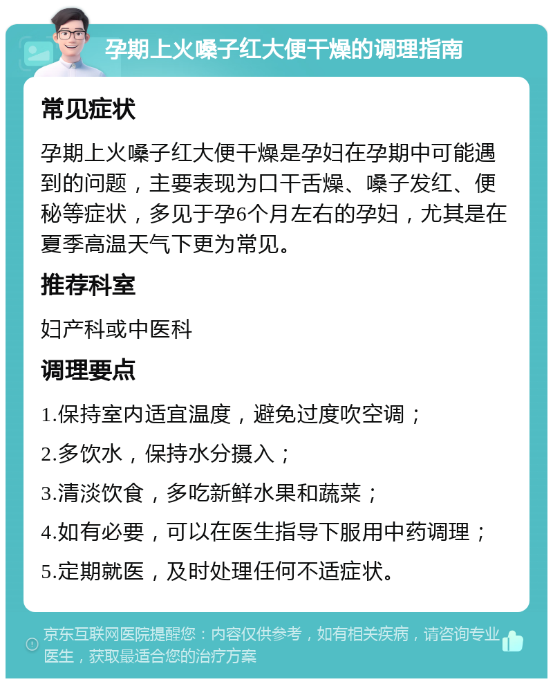 孕期上火嗓子红大便干燥的调理指南 常见症状 孕期上火嗓子红大便干燥是孕妇在孕期中可能遇到的问题，主要表现为口干舌燥、嗓子发红、便秘等症状，多见于孕6个月左右的孕妇，尤其是在夏季高温天气下更为常见。 推荐科室 妇产科或中医科 调理要点 1.保持室内适宜温度，避免过度吹空调； 2.多饮水，保持水分摄入； 3.清淡饮食，多吃新鲜水果和蔬菜； 4.如有必要，可以在医生指导下服用中药调理； 5.定期就医，及时处理任何不适症状。