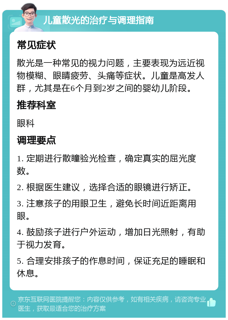 儿童散光的治疗与调理指南 常见症状 散光是一种常见的视力问题，主要表现为远近视物模糊、眼睛疲劳、头痛等症状。儿童是高发人群，尤其是在6个月到2岁之间的婴幼儿阶段。 推荐科室 眼科 调理要点 1. 定期进行散瞳验光检查，确定真实的屈光度数。 2. 根据医生建议，选择合适的眼镜进行矫正。 3. 注意孩子的用眼卫生，避免长时间近距离用眼。 4. 鼓励孩子进行户外运动，增加日光照射，有助于视力发育。 5. 合理安排孩子的作息时间，保证充足的睡眠和休息。