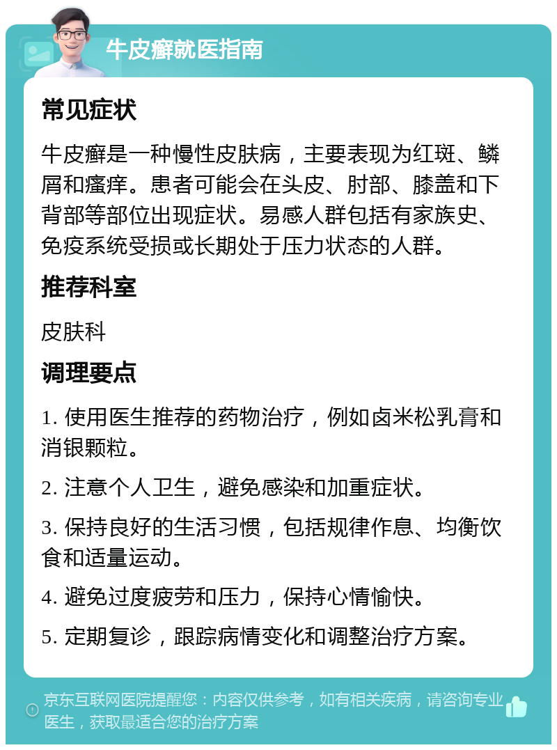 牛皮癣就医指南 常见症状 牛皮癣是一种慢性皮肤病，主要表现为红斑、鳞屑和瘙痒。患者可能会在头皮、肘部、膝盖和下背部等部位出现症状。易感人群包括有家族史、免疫系统受损或长期处于压力状态的人群。 推荐科室 皮肤科 调理要点 1. 使用医生推荐的药物治疗，例如卤米松乳膏和消银颗粒。 2. 注意个人卫生，避免感染和加重症状。 3. 保持良好的生活习惯，包括规律作息、均衡饮食和适量运动。 4. 避免过度疲劳和压力，保持心情愉快。 5. 定期复诊，跟踪病情变化和调整治疗方案。