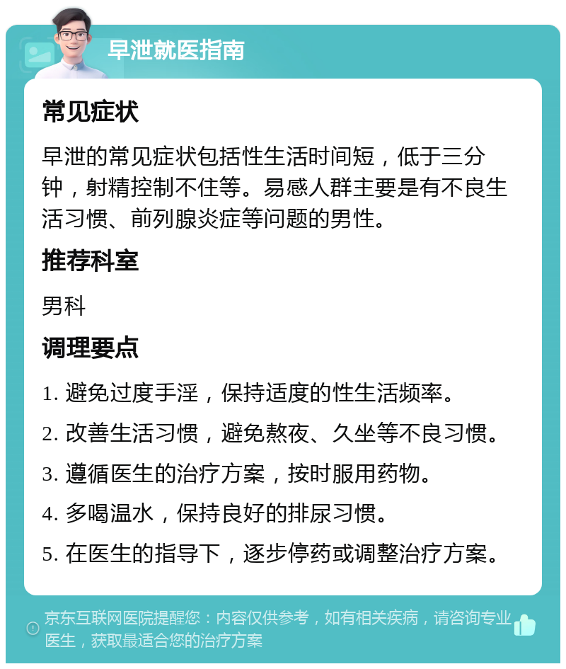 早泄就医指南 常见症状 早泄的常见症状包括性生活时间短，低于三分钟，射精控制不住等。易感人群主要是有不良生活习惯、前列腺炎症等问题的男性。 推荐科室 男科 调理要点 1. 避免过度手淫，保持适度的性生活频率。 2. 改善生活习惯，避免熬夜、久坐等不良习惯。 3. 遵循医生的治疗方案，按时服用药物。 4. 多喝温水，保持良好的排尿习惯。 5. 在医生的指导下，逐步停药或调整治疗方案。