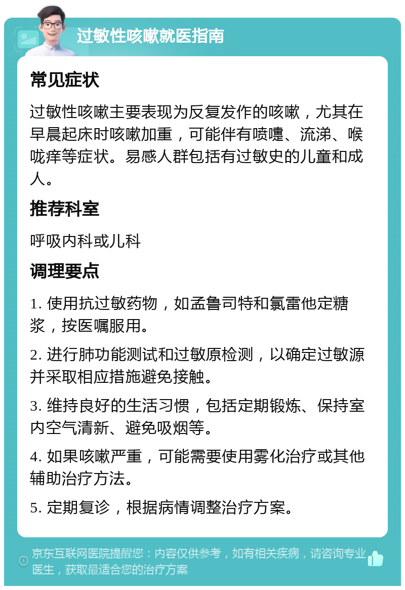 过敏性咳嗽就医指南 常见症状 过敏性咳嗽主要表现为反复发作的咳嗽，尤其在早晨起床时咳嗽加重，可能伴有喷嚏、流涕、喉咙痒等症状。易感人群包括有过敏史的儿童和成人。 推荐科室 呼吸内科或儿科 调理要点 1. 使用抗过敏药物，如孟鲁司特和氯雷他定糖浆，按医嘱服用。 2. 进行肺功能测试和过敏原检测，以确定过敏源并采取相应措施避免接触。 3. 维持良好的生活习惯，包括定期锻炼、保持室内空气清新、避免吸烟等。 4. 如果咳嗽严重，可能需要使用雾化治疗或其他辅助治疗方法。 5. 定期复诊，根据病情调整治疗方案。