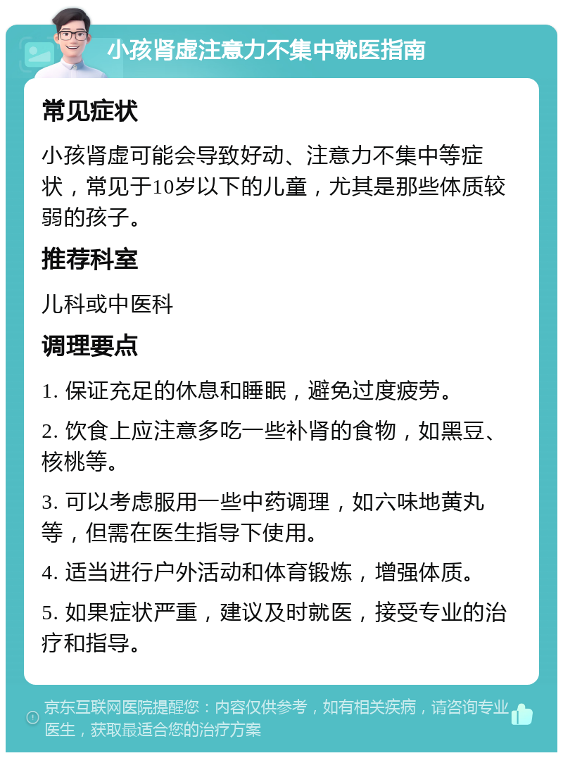 小孩肾虚注意力不集中就医指南 常见症状 小孩肾虚可能会导致好动、注意力不集中等症状，常见于10岁以下的儿童，尤其是那些体质较弱的孩子。 推荐科室 儿科或中医科 调理要点 1. 保证充足的休息和睡眠，避免过度疲劳。 2. 饮食上应注意多吃一些补肾的食物，如黑豆、核桃等。 3. 可以考虑服用一些中药调理，如六味地黄丸等，但需在医生指导下使用。 4. 适当进行户外活动和体育锻炼，增强体质。 5. 如果症状严重，建议及时就医，接受专业的治疗和指导。