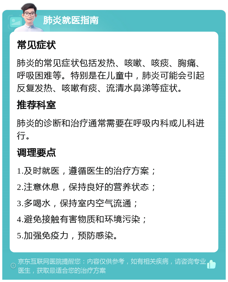 肺炎就医指南 常见症状 肺炎的常见症状包括发热、咳嗽、咳痰、胸痛、呼吸困难等。特别是在儿童中，肺炎可能会引起反复发热、咳嗽有痰、流清水鼻涕等症状。 推荐科室 肺炎的诊断和治疗通常需要在呼吸内科或儿科进行。 调理要点 1.及时就医，遵循医生的治疗方案； 2.注意休息，保持良好的营养状态； 3.多喝水，保持室内空气流通； 4.避免接触有害物质和环境污染； 5.加强免疫力，预防感染。