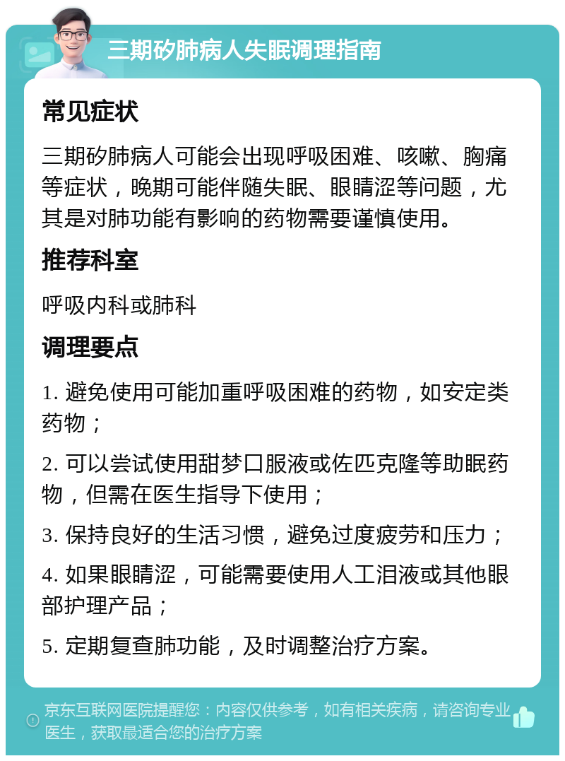 三期矽肺病人失眠调理指南 常见症状 三期矽肺病人可能会出现呼吸困难、咳嗽、胸痛等症状，晚期可能伴随失眠、眼睛涩等问题，尤其是对肺功能有影响的药物需要谨慎使用。 推荐科室 呼吸内科或肺科 调理要点 1. 避免使用可能加重呼吸困难的药物，如安定类药物； 2. 可以尝试使用甜梦口服液或佐匹克隆等助眠药物，但需在医生指导下使用； 3. 保持良好的生活习惯，避免过度疲劳和压力； 4. 如果眼睛涩，可能需要使用人工泪液或其他眼部护理产品； 5. 定期复查肺功能，及时调整治疗方案。