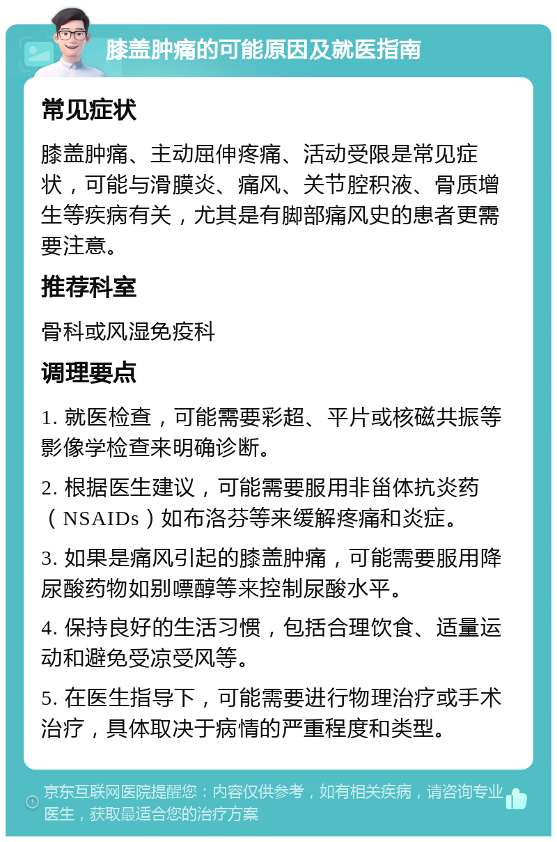 膝盖肿痛的可能原因及就医指南 常见症状 膝盖肿痛、主动屈伸疼痛、活动受限是常见症状，可能与滑膜炎、痛风、关节腔积液、骨质增生等疾病有关，尤其是有脚部痛风史的患者更需要注意。 推荐科室 骨科或风湿免疫科 调理要点 1. 就医检查，可能需要彩超、平片或核磁共振等影像学检查来明确诊断。 2. 根据医生建议，可能需要服用非甾体抗炎药（NSAIDs）如布洛芬等来缓解疼痛和炎症。 3. 如果是痛风引起的膝盖肿痛，可能需要服用降尿酸药物如别嘌醇等来控制尿酸水平。 4. 保持良好的生活习惯，包括合理饮食、适量运动和避免受凉受风等。 5. 在医生指导下，可能需要进行物理治疗或手术治疗，具体取决于病情的严重程度和类型。