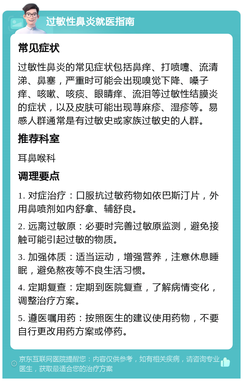 过敏性鼻炎就医指南 常见症状 过敏性鼻炎的常见症状包括鼻痒、打喷嚏、流清涕、鼻塞，严重时可能会出现嗅觉下降、嗓子痒、咳嗽、咳痰、眼睛痒、流泪等过敏性结膜炎的症状，以及皮肤可能出现荨麻疹、湿疹等。易感人群通常是有过敏史或家族过敏史的人群。 推荐科室 耳鼻喉科 调理要点 1. 对症治疗：口服抗过敏药物如依巴斯汀片，外用鼻喷剂如内舒拿、辅舒良。 2. 远离过敏原：必要时完善过敏原监测，避免接触可能引起过敏的物质。 3. 加强体质：适当运动，增强营养，注意休息睡眠，避免熬夜等不良生活习惯。 4. 定期复查：定期到医院复查，了解病情变化，调整治疗方案。 5. 遵医嘱用药：按照医生的建议使用药物，不要自行更改用药方案或停药。