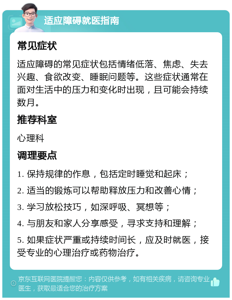 适应障碍就医指南 常见症状 适应障碍的常见症状包括情绪低落、焦虑、失去兴趣、食欲改变、睡眠问题等。这些症状通常在面对生活中的压力和变化时出现，且可能会持续数月。 推荐科室 心理科 调理要点 1. 保持规律的作息，包括定时睡觉和起床； 2. 适当的锻炼可以帮助释放压力和改善心情； 3. 学习放松技巧，如深呼吸、冥想等； 4. 与朋友和家人分享感受，寻求支持和理解； 5. 如果症状严重或持续时间长，应及时就医，接受专业的心理治疗或药物治疗。