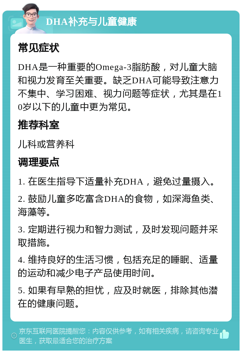 DHA补充与儿童健康 常见症状 DHA是一种重要的Omega-3脂肪酸，对儿童大脑和视力发育至关重要。缺乏DHA可能导致注意力不集中、学习困难、视力问题等症状，尤其是在10岁以下的儿童中更为常见。 推荐科室 儿科或营养科 调理要点 1. 在医生指导下适量补充DHA，避免过量摄入。 2. 鼓励儿童多吃富含DHA的食物，如深海鱼类、海藻等。 3. 定期进行视力和智力测试，及时发现问题并采取措施。 4. 维持良好的生活习惯，包括充足的睡眠、适量的运动和减少电子产品使用时间。 5. 如果有早熟的担忧，应及时就医，排除其他潜在的健康问题。