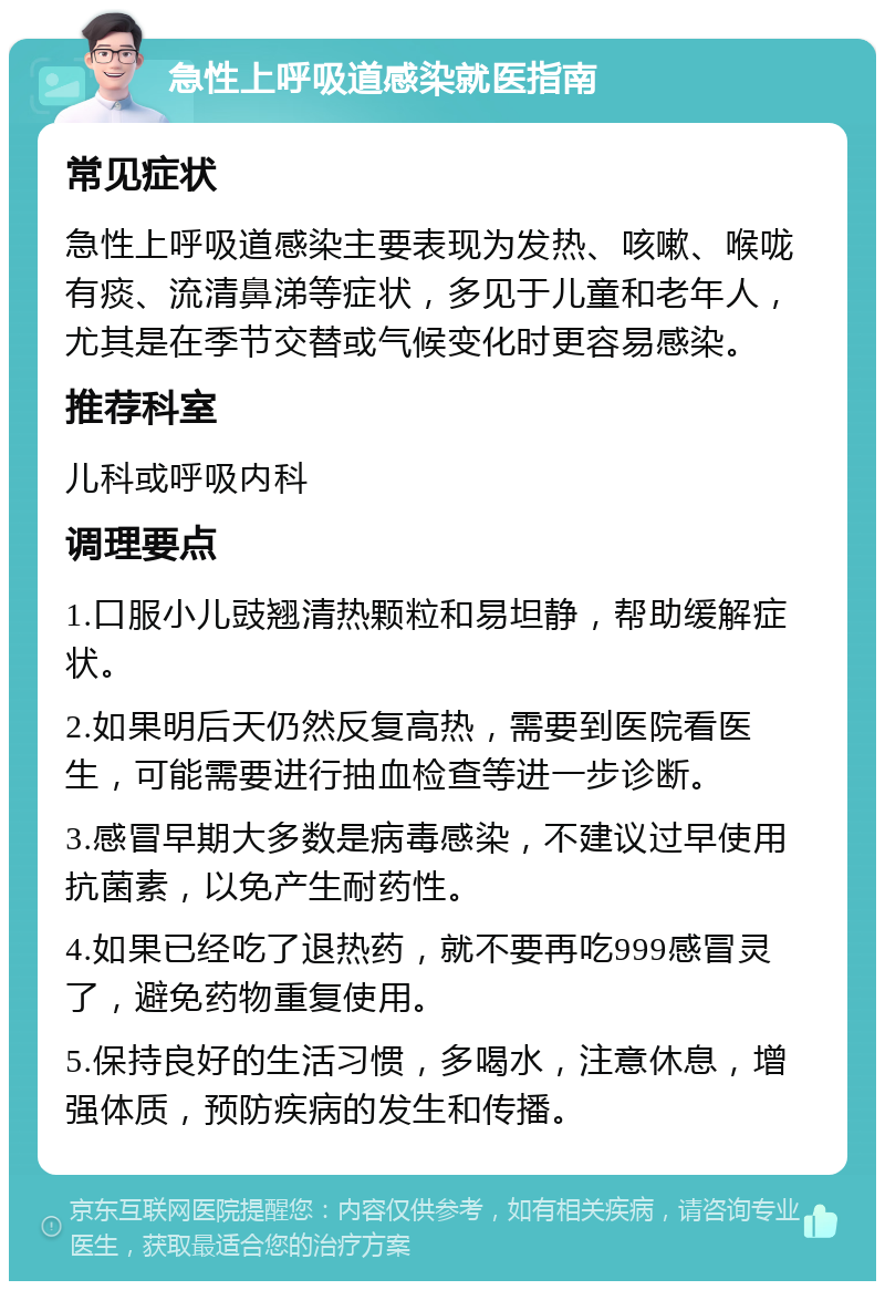 急性上呼吸道感染就医指南 常见症状 急性上呼吸道感染主要表现为发热、咳嗽、喉咙有痰、流清鼻涕等症状，多见于儿童和老年人，尤其是在季节交替或气候变化时更容易感染。 推荐科室 儿科或呼吸内科 调理要点 1.口服小儿豉翘清热颗粒和易坦静，帮助缓解症状。 2.如果明后天仍然反复高热，需要到医院看医生，可能需要进行抽血检查等进一步诊断。 3.感冒早期大多数是病毒感染，不建议过早使用抗菌素，以免产生耐药性。 4.如果已经吃了退热药，就不要再吃999感冒灵了，避免药物重复使用。 5.保持良好的生活习惯，多喝水，注意休息，增强体质，预防疾病的发生和传播。