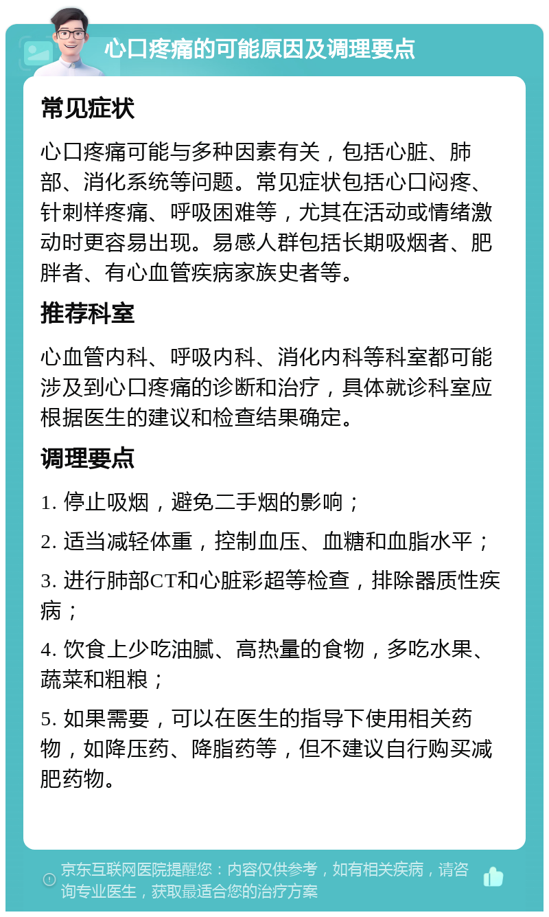 心口疼痛的可能原因及调理要点 常见症状 心口疼痛可能与多种因素有关，包括心脏、肺部、消化系统等问题。常见症状包括心口闷疼、针刺样疼痛、呼吸困难等，尤其在活动或情绪激动时更容易出现。易感人群包括长期吸烟者、肥胖者、有心血管疾病家族史者等。 推荐科室 心血管内科、呼吸内科、消化内科等科室都可能涉及到心口疼痛的诊断和治疗，具体就诊科室应根据医生的建议和检查结果确定。 调理要点 1. 停止吸烟，避免二手烟的影响； 2. 适当减轻体重，控制血压、血糖和血脂水平； 3. 进行肺部CT和心脏彩超等检查，排除器质性疾病； 4. 饮食上少吃油腻、高热量的食物，多吃水果、蔬菜和粗粮； 5. 如果需要，可以在医生的指导下使用相关药物，如降压药、降脂药等，但不建议自行购买减肥药物。