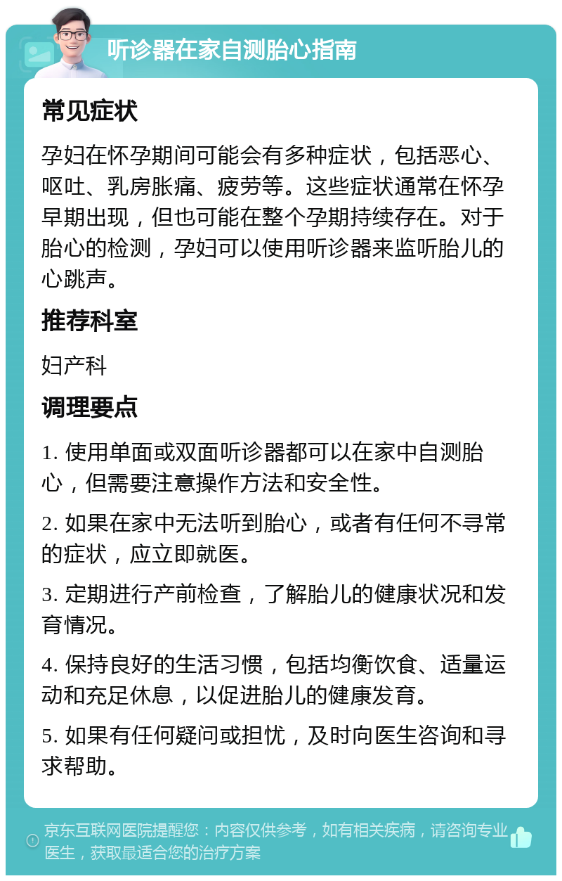 听诊器在家自测胎心指南 常见症状 孕妇在怀孕期间可能会有多种症状，包括恶心、呕吐、乳房胀痛、疲劳等。这些症状通常在怀孕早期出现，但也可能在整个孕期持续存在。对于胎心的检测，孕妇可以使用听诊器来监听胎儿的心跳声。 推荐科室 妇产科 调理要点 1. 使用单面或双面听诊器都可以在家中自测胎心，但需要注意操作方法和安全性。 2. 如果在家中无法听到胎心，或者有任何不寻常的症状，应立即就医。 3. 定期进行产前检查，了解胎儿的健康状况和发育情况。 4. 保持良好的生活习惯，包括均衡饮食、适量运动和充足休息，以促进胎儿的健康发育。 5. 如果有任何疑问或担忧，及时向医生咨询和寻求帮助。