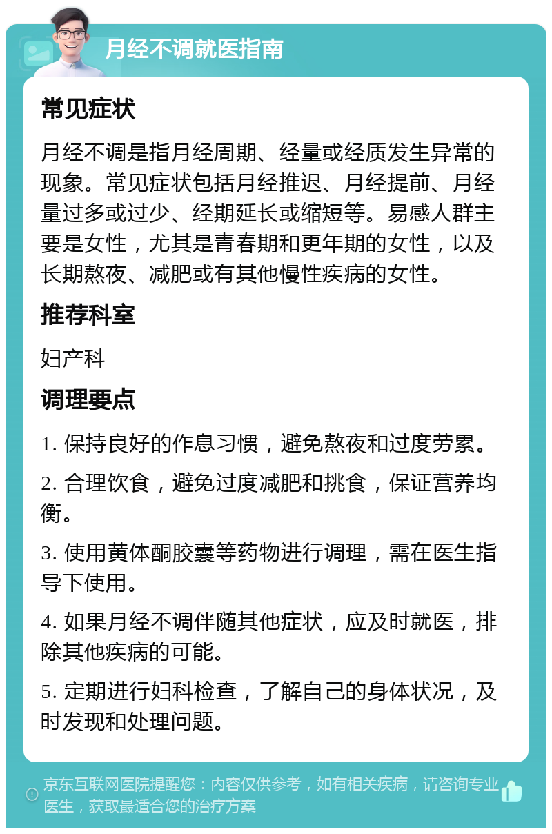 月经不调就医指南 常见症状 月经不调是指月经周期、经量或经质发生异常的现象。常见症状包括月经推迟、月经提前、月经量过多或过少、经期延长或缩短等。易感人群主要是女性，尤其是青春期和更年期的女性，以及长期熬夜、减肥或有其他慢性疾病的女性。 推荐科室 妇产科 调理要点 1. 保持良好的作息习惯，避免熬夜和过度劳累。 2. 合理饮食，避免过度减肥和挑食，保证营养均衡。 3. 使用黄体酮胶囊等药物进行调理，需在医生指导下使用。 4. 如果月经不调伴随其他症状，应及时就医，排除其他疾病的可能。 5. 定期进行妇科检查，了解自己的身体状况，及时发现和处理问题。