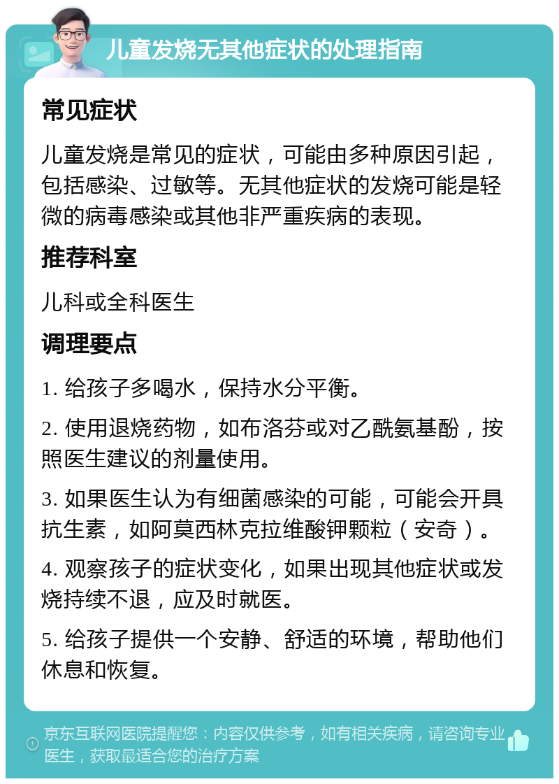 儿童发烧无其他症状的处理指南 常见症状 儿童发烧是常见的症状，可能由多种原因引起，包括感染、过敏等。无其他症状的发烧可能是轻微的病毒感染或其他非严重疾病的表现。 推荐科室 儿科或全科医生 调理要点 1. 给孩子多喝水，保持水分平衡。 2. 使用退烧药物，如布洛芬或对乙酰氨基酚，按照医生建议的剂量使用。 3. 如果医生认为有细菌感染的可能，可能会开具抗生素，如阿莫西林克拉维酸钾颗粒（安奇）。 4. 观察孩子的症状变化，如果出现其他症状或发烧持续不退，应及时就医。 5. 给孩子提供一个安静、舒适的环境，帮助他们休息和恢复。