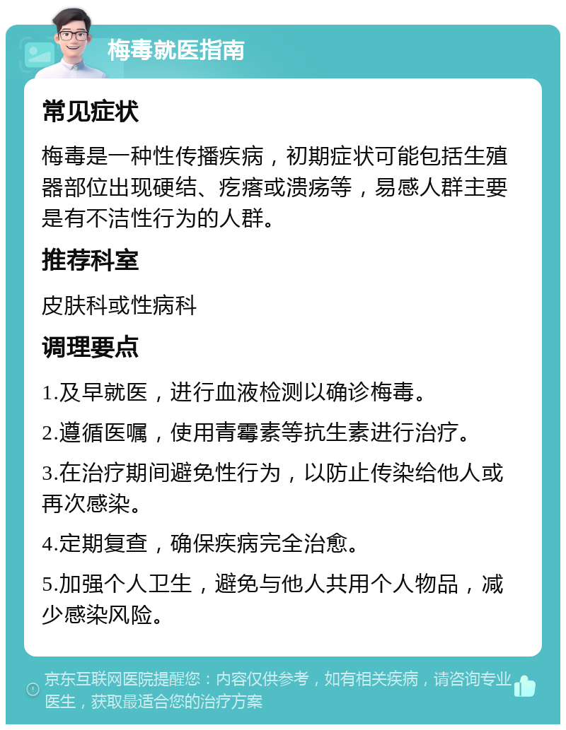 梅毒就医指南 常见症状 梅毒是一种性传播疾病，初期症状可能包括生殖器部位出现硬结、疙瘩或溃疡等，易感人群主要是有不洁性行为的人群。 推荐科室 皮肤科或性病科 调理要点 1.及早就医，进行血液检测以确诊梅毒。 2.遵循医嘱，使用青霉素等抗生素进行治疗。 3.在治疗期间避免性行为，以防止传染给他人或再次感染。 4.定期复查，确保疾病完全治愈。 5.加强个人卫生，避免与他人共用个人物品，减少感染风险。